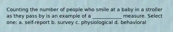 Counting the number of people who smile at a baby in a stroller as they pass by is an example of a ____________ measure. Select one: a. self-report b. survey c. physiological d. behavioral
