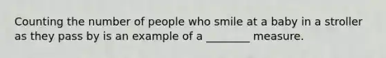 Counting the number of people who smile at a baby in a stroller as they pass by is an example of a ________ measure.