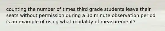 counting the number of times third grade students leave their seats without permission during a 30 minute observation period is an example of using what modality of measurement?