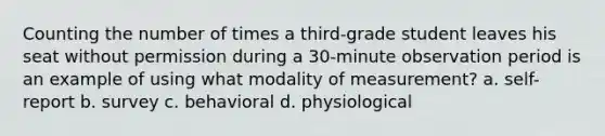 Counting the number of times a third-grade student leaves his seat without permission during a 30-minute observation period is an example of using what modality of measurement? a. self-report b. survey c. behavioral d. physiological