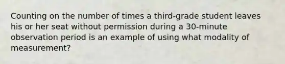 Counting on the number of times a third-grade student leaves his or her seat without permission during a 30-minute observation period is an example of using what modality of measurement?