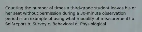 Counting the number of times a third-grade student leaves his or her seat without permission during a 30-minute observation period is an example of using what modality of measurement? a. Self-report b. Survey c. Behavioral d. Physiological