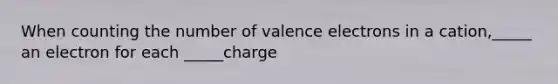 When counting the number of valence electrons in a cation,_____ an electron for each _____charge