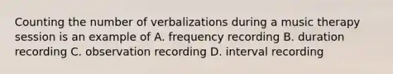 Counting the number of verbalizations during a music therapy session is an example of A. frequency recording B. duration recording C. observation recording D. interval recording