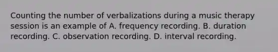 Counting the number of verbalizations during a music therapy session is an example of A. frequency recording. B. duration recording. C. observation recording. D. interval recording.