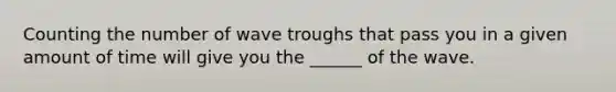 Counting the number of wave troughs that pass you in a given amount of time will give you the ______ of the wave.