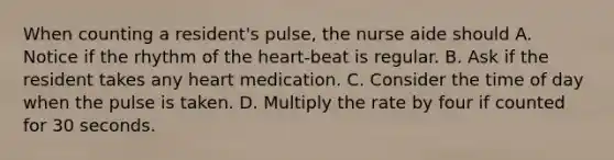 When counting a resident's pulse, the nurse aide should A. Notice if the rhythm of the heart-beat is regular. B. Ask if the resident takes any heart medication. C. Consider the time of day when the pulse is taken. D. Multiply the rate by four if counted for 30 seconds.