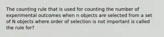 The counting rule that is used for counting the number of experimental outcomes when n objects are selected from a set of N objects where order of selection is not important is called the rule for?