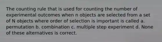 The counting rule that is used for counting the number of experimental outcomes when n objects are selected from a set of N objects where order of selection is important is called a. permutation b. combination c. multiple step experiment d. None of these alternatives is correct.