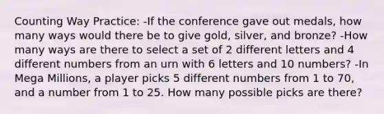 Counting Way Practice: -If the conference gave out medals, how many ways would there be to give gold, silver, and bronze? -How many ways are there to select a set of 2 different letters and 4 different numbers from an urn with 6 letters and 10 numbers? -In Mega Millions, a player picks 5 different numbers from 1 to 70, and a number from 1 to 25. How many possible picks are there?