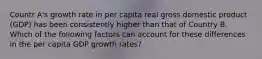 Countr A's growth rate in per capita real gross domestic product (GDP) has been consistently higher than that of Country B. Which of the following factors can account for these differences in the per capita GDP growth rates?