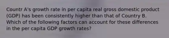 Countr A's growth rate in per capita real gross domestic product (GDP) has been consistently higher than that of Country B. Which of the following factors can account for these differences in the per capita GDP growth rates?