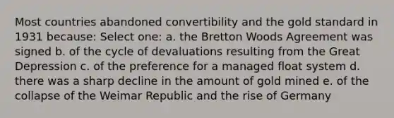 Most countries abandoned convertibility and the gold standard in 1931 because: Select one: a. the Bretton Woods Agreement was signed b. of the cycle of devaluations resulting from the Great Depression c. of the preference for a managed float system d. there was a sharp decline in the amount of gold mined e. of the collapse of the Weimar Republic and the rise of Germany