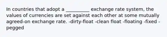 In countries that adopt a __________ exchange rate system, the values of currencies are set against each other at some mutually agreed-on exchange rate. -dirty-float -clean float -floating -fixed -pegged