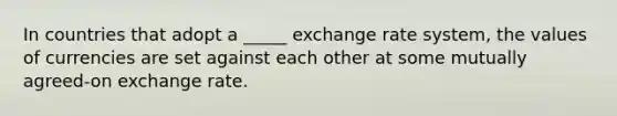 In countries that adopt a _____ exchange rate system, the values of currencies are set against each other at some mutually agreed-on exchange rate.