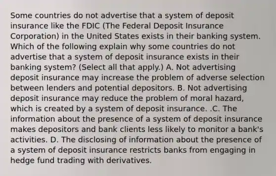 Some countries do not advertise that a system of deposit insurance like the FDIC​ (The Federal Deposit Insurance​ Corporation) in the United States exists in their banking system. Which of the following explain why some countries do not advertise that a system of deposit insurance exists in their banking​ system?​ (Select all that​ apply.) A. Not advertising deposit insurance may increase the problem of adverse selection between lenders and potential depositors. B. Not advertising deposit insurance may reduce the problem of moral​ hazard, which is created by a system of deposit insurance. .C. The information about the presence of a system of deposit insurance makes depositors and bank clients less likely to monitor a​ bank's activities. D. The disclosing of information about the presence of a system of deposit insurance restricts banks from engaging in hedge fund trading with derivatives.