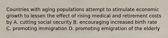 Countries with aging populations attempt to stimulate economic growth to lessen the effect of rising medical and retirement costs by A. cutting social security B. encouraging increased birth rate C. promoting immigration D. promoting emigration of the elderly