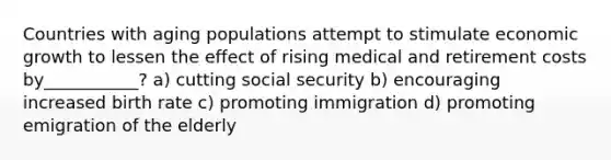 Countries with aging populations attempt to stimulate economic growth to lessen the effect of rising medical and retirement costs by___________? a) cutting social security b) encouraging increased birth rate c) promoting immigration d) promoting emigration of the elderly