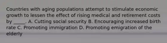 Countries with aging populations attempt to stimulate economic growth to lessen the effect of rising medical and retirement costs by _____. A. Cutting social security B. Encouraging increased birth rate C. Promoting immigration D. Promoting emigration of the elderly