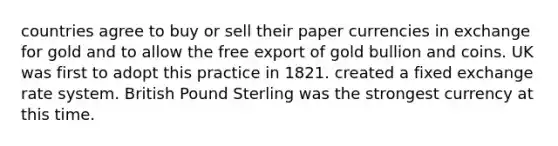 countries agree to buy or sell their paper currencies in exchange for gold and to allow the free export of gold bullion and coins. UK was first to adopt this practice in 1821. created a fixed exchange rate system. British Pound Sterling was the strongest currency at this time.