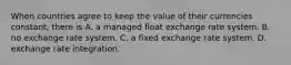 When countries agree to keep the value of their currencies​ constant, there is A. a managed float exchange rate system. B. no exchange rate system. C. a fixed exchange rate system. D. exchange rate integration.