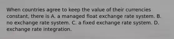 When countries agree to keep the value of their currencies​ constant, there is A. a managed float exchange rate system. B. no exchange rate system. C. a fixed exchange rate system. D. exchange rate integration.