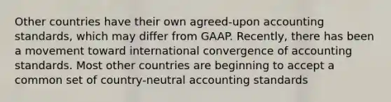 Other countries have their own agreed-upon accounting standards, which may differ from GAAP. Recently, there has been a movement toward international convergence of accounting standards. Most other countries are beginning to accept a common set of country-neutral accounting standards