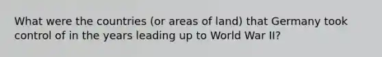 What were the countries (or areas of land) that Germany took control of in the years leading up to World War II?