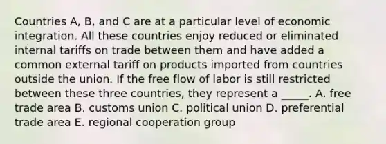 Countries A, B, and C are at a particular level of economic integration. All these countries enjoy reduced or eliminated internal tariffs on trade between them and have added a common external tariff on products imported from countries outside the union. If the free flow of labor is still restricted between these three countries, they represent a _____. A. free trade area B. customs union C. political union D. preferential trade area E. regional cooperation group