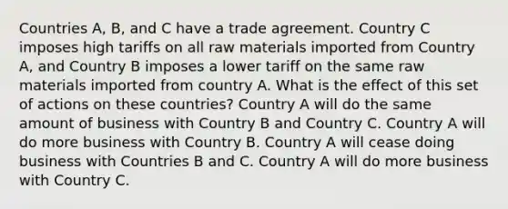 Countries A, B, and C have a trade agreement. Country C imposes high tariffs on all raw materials imported from Country A, and Country B imposes a lower tariff on the same raw materials imported from country A. What is the effect of this set of actions on these countries? Country A will do the same amount of business with Country B and Country C. Country A will do more business with Country B. Country A will cease doing business with Countries B and C. Country A will do more business with Country C.