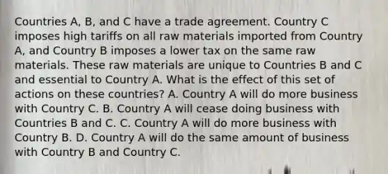 Countries A, B, and C have a trade agreement. Country C imposes high tariffs on all raw materials imported from Country A, and Country B imposes a lower tax on the same raw materials. These raw materials are unique to Countries B and C and essential to Country A. What is the effect of this set of actions on these countries? A. Country A will do more business with Country C. B. Country A will cease doing business with Countries B and C. C. Country A will do more business with Country B. D. Country A will do the same amount of business with Country B and Country C.