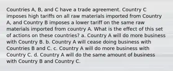 Countries A, B, and C have a trade agreement. Country C imposes high tariffs on all raw materials imported from Country A, and Country B imposes a lower tariff on the same raw materials imported from country A. What is the effect of this set of actions on these countries? a. Country A will do more business with Country B. b. Country A will cease doing business with Countries B and C. c. Country A will do more business with Country C. d. Country A will do the same amount of business with Country B and Country C.