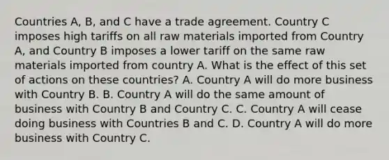 Countries A, B, and C have a trade agreement. Country C imposes high tariffs on all raw materials imported from Country A, and Country B imposes a lower tariff on the same raw materials imported from country A. What is the effect of this set of actions on these countries? A. Country A will do more business with Country B. B. Country A will do the same amount of business with Country B and Country C. C. Country A will cease doing business with Countries B and C. D. Country A will do more business with Country C.