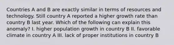 Countries A and B are exactly similar in terms of resources and technology. Still country A reported a higher growth rate than country B last year. Which of the following can explain this anomaly? I. higher population growth in country B II. favorable climate in country A III. lack of proper institutions in country B