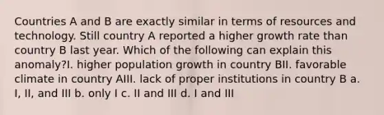 Countries A and B are exactly similar in terms of resources and technology. Still country A reported a higher growth rate than country B last year. Which of the following can explain this anomaly?I. higher population growth in country BII. favorable climate in country AIII. lack of proper institutions in country B a. I, II, and III b. only I c. II and III d. I and III