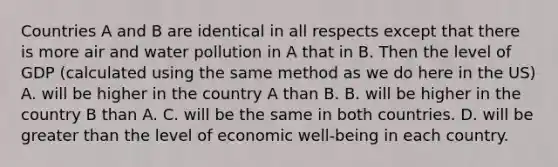 Countries A and B are identical in all respects except that there is more air and water pollution in A that in B. Then the level of GDP (calculated using the same method as we do here in the US) A. will be higher in the country A than B. B. will be higher in the country B than A. C. will be the same in both countries. D. will be greater than the level of economic well-being in each country.