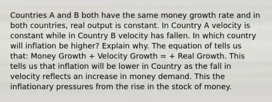 Countries A and B both have the same money growth rate and in both countries, real output is constant. In Country A velocity is constant while in Country B velocity has fallen. In which country will inflation be higher? Explain why. The equation of tells us that: Money Growth + Velocity Growth = + Real Growth. This tells us that inflation will be lower in Country as the fall in velocity reflects an increase in money demand. This the inflationary pressures from the rise in the stock of money.