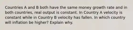 Countries A and B both have the same money growth rate and in both countries, real output is constant. In Country A velocity is constant while in Country B velocity has fallen. In which country will inflation be higher? Explain why.