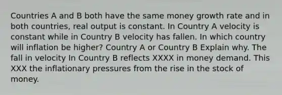 Countries A and B both have the same money growth rate and in both countries, real output is constant. In Country A velocity is constant while in Country B velocity has fallen. In which country will inflation be higher? Country A or Country B Explain why. The fall in velocity In Country B reflects XXXX in money demand. This XXX the inflationary pressures from the rise in the stock of money.