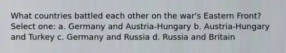 What countries battled each other on the war's Eastern Front? Select one: a. Germany and Austria-Hungary b. Austria-Hungary and Turkey c. Germany and Russia d. Russia and Britain