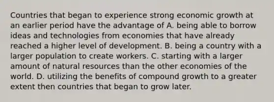 Countries that began to experience strong economic growth at an earlier period have the advantage of A. being able to borrow ideas and technologies from economies that have already reached a higher level of development. B. being a country with a larger population to create workers. C. starting with a larger amount of natural resources than the other economies of the world. D. utilizing the benefits of compound growth to a greater extent then countries that began to grow later.