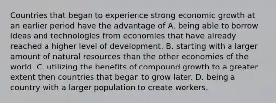 Countries that began to experience strong economic growth at an earlier period have the advantage of A. being able to borrow ideas and technologies from economies that have already reached a higher level of development. B. starting with a larger amount of natural resources than the other economies of the world. C. utilizing the benefits of compound growth to a greater extent then countries that began to grow later. D. being a country with a larger population to create workers.