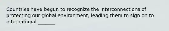 Countries have begun to recognize the interconnections of protecting our global environment, leading them to sign on to international _______