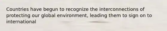 Countries have begun to recognize the interconnections of protecting our global environment, leading them to sign on to international