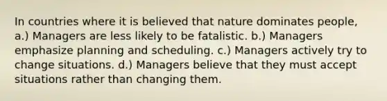 In countries where it is believed that nature dominates people, a.) Managers are less likely to be fatalistic. b.) Managers emphasize planning and scheduling. c.) Managers actively try to change situations. d.) Managers believe that they must accept situations rather than changing them.