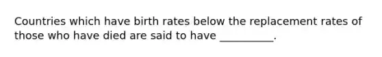 Countries which have birth rates below the replacement rates of those who have died are said to have __________.