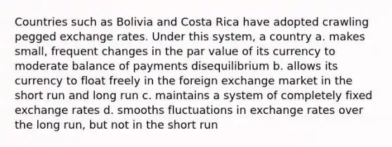 Countries such as Bolivia and Costa Rica have adopted crawling pegged exchange rates. Under this system, a country​ a. ​makes small, frequent changes in the par value of its currency to moderate balance of payments disequilibrium b. ​allows its currency to float freely in the foreign exchange market in the short run and long run c. ​maintains a system of completely fixed exchange rates d. ​smooths fluctuations in exchange rates over the long run, but not in the short run