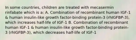 In some countries, children are treated with mecasermin rinfabate which is a: A. Combination of recombinant human IGF-1 & human insulin-like growth factor-binding protein-3 (rhIGFBP-3), which increases half-life of IGF-1 B. Combination of recombinant human IGF-1 & human insulin-like growth factor-binding protein-3 (rhIGFBP-3), which decreases half-life of IGF-1