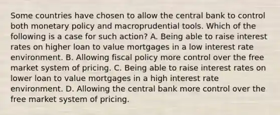 Some countries have chosen to allow the central bank to control both monetary policy and macroprudential tools. Which of the following is a case for such​ action? A. Being able to raise interest rates on higher loan to value mortgages in a low interest rate environment. B. Allowing fiscal policy more control over the free market system of pricing. C. Being able to raise interest rates on lower loan to value mortgages in a high interest rate environment. D. Allowing the central bank more control over the free market system of pricing.