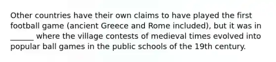 Other countries have their own claims to have played the first football game (ancient Greece and Rome included), but it was in ______ where the village contests of medieval times evolved into popular ball games in the public schools of the 19th century.